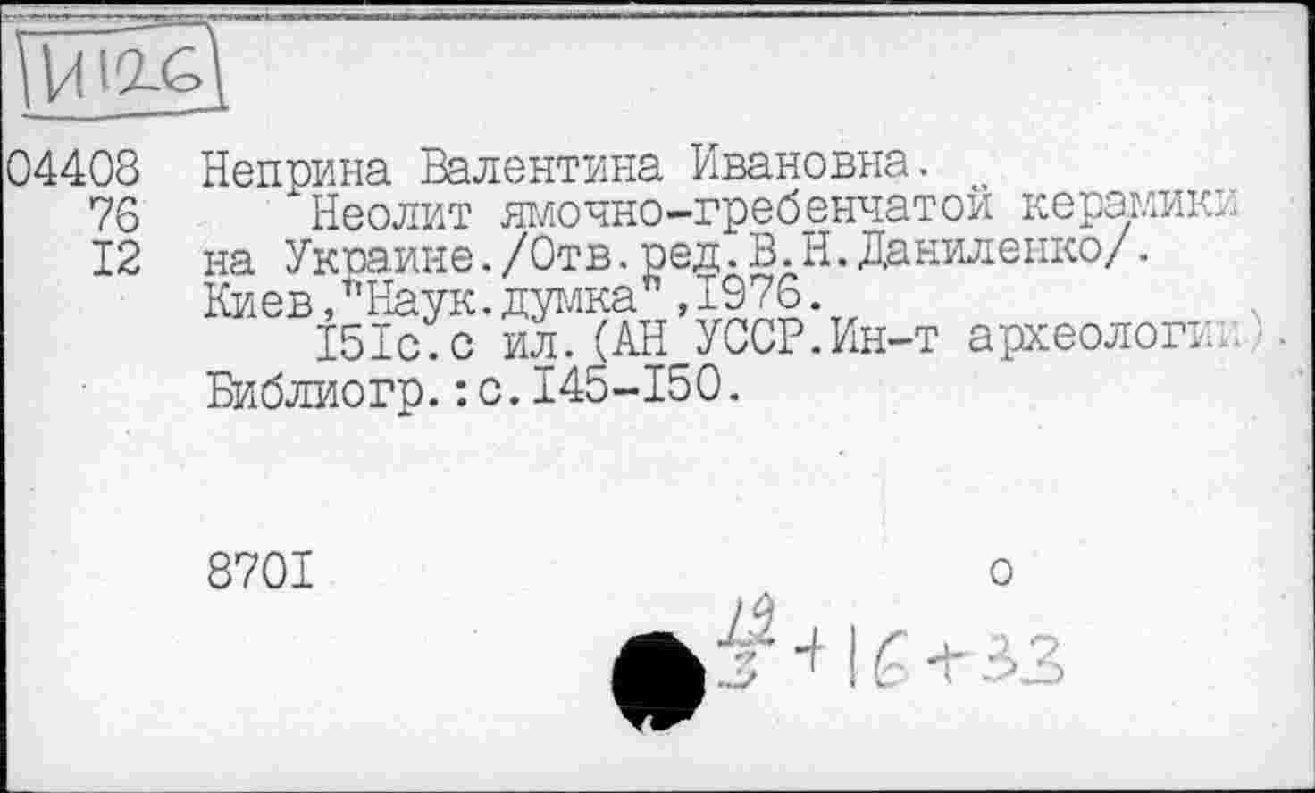 ﻿04408
76
12
Неприна Валентина Ивановна. о
Неолит ямочно-гребенчатой керамики на Украине./Отв.ред. В. Н.Даниленко/. Киев, т’Наук. думка , 1976.
151с.с ил.(АН УССР.Ин-т археологи: Библиогр.: с.145-150.
8701
о